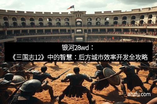 银河28wd：《三国志12》中的智慧：后方城市效率开发全攻略